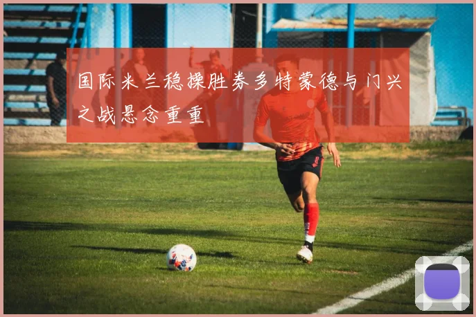 国际米兰稳操胜券多特蒙德与门兴之战悬念重重