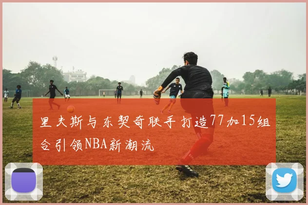 里夫斯与东契奇联手打造77加15组合引领NBA新潮流