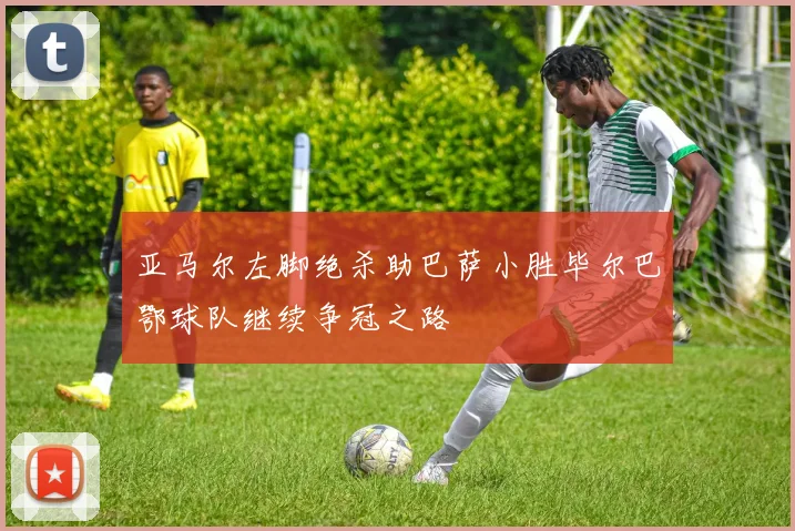 亚马尔左脚绝杀助巴萨小胜毕尔巴鄂球队继续争冠之路