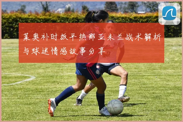 莱奥补时扳平热那亚米兰战术解析与球迷情感故事分享